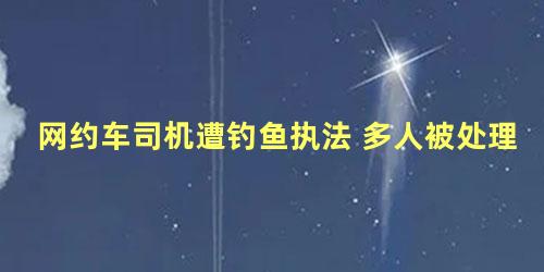 网约车司机遭钓鱼执法 多人被处理